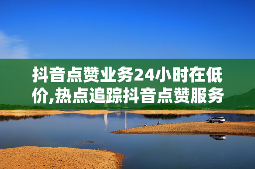 抖音点赞业务24小时在低价,热点追踪抖音点赞服务24小时极速上线，超低价助你瞬间吸粉！！